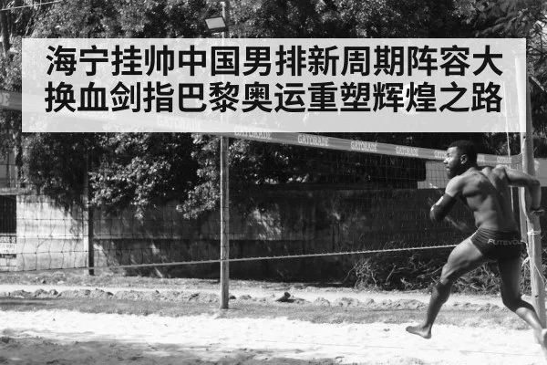 海宁挂帅中国男排新周期阵容大换血剑指巴黎奥运重塑辉煌之路