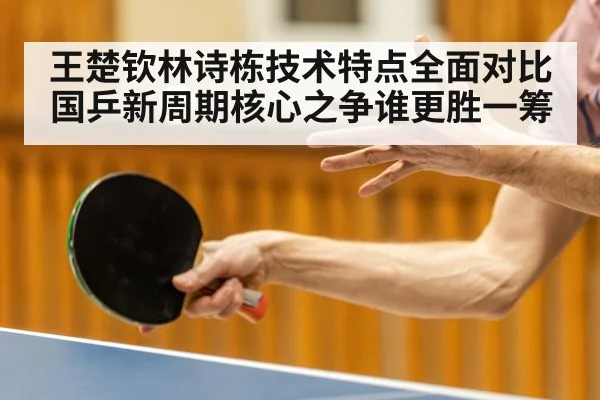 王楚钦林诗栋技术特点全面对比国乒新周期核心之争谁更胜一筹